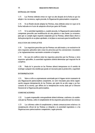 16                            REQUISITOS PRINCIPALES

ENTRADA EN VIGOR

1.15.    Las Normas deberán entrar en vigor un año después de la fecha en que las
adopte o las reconozca, según proceda, la Organización patrocinadora competente.

1.16.    Si un Estado decide adoptar las Normas, éstas deberán entrar en vigor en la
fecha indicada en el acto de adopción oficial por parte del Estado.

1.17.    Si la autoridad reguladora o, cuando proceda, la Organización patrocinadora
competente prescribe una modificación de una práctica o una fuente ya existentes,
para que se cumpla algún requisito estipulado por las Normas, deberá darse efecto a
dicha prescripción en un plazo aprobado, si tal plazo es necesario para la modificación.

SOLUCIÓN DE CONFLICTOS

1.18.     Los requisitos prescritos por las Normas son adicionales y no sustitutivos de
otros requisitos aplicables tales como los prescritos por las convenciones vinculantes
y las reglamentaciones nacionales existentes al respecto.

1.19.    En caso de conflicto entre los requisitos prescritos por las Normas y otros
requisitos aplicables, la autoridad reguladora deberá determinar qué requisito ha de
cumplirse.

1.20.     Nada de lo prescrito en las Normas deberá interpretarse en el sentido de
restringir cualquier otra medida que pueda ser necesaria para la protección y seguridad.

INTERPRETACIÓN

1.21.    Salvo si ello es expresamente autorizado por el órgano rector estatutario de
una Organización patrocinadora competente, no será vinculante para dicha organi-
zación ninguna interpretación de las Normas, por parte de un alto cargo o un fun-
cionario de la misma, que difiera de la interpretación escrita dada por el Director
General de la Organización patrocinadora.

COMUNICACIONES

1.22.    La parte responsable correspondiente deberá informar, conforme a lo estable-
cido por ias Normas, sobre el cumplimiento de los requisitos prescritos por las mismas.

1.23.    Los informes sobre el cumplimiento y demás comunicaciones relativas a la
interpretación oficial de las Normas se dirigirán a la autoridad reguladora o a las
Organizaciones patrocinadoras competentes, según proceda.
 