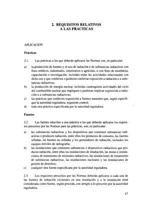 2. REQUISITOS RELATIVOS
                            A LAS PRACTICAS



APLICACIÓN

Prácticas

2.1.      Las prácticas a las que deberán aplicarse las Normas son, en particular:
a)     la producción de fuentes y el uso de radiación o de substancias radiactivas con
       fines médicos, industriales, veterinarios o agrícolas, o con fines de enseñanza,
       capacitación o investigación, incluidas todas las actividades relacionadas con
       dicho uso y que conlleven o pudieran conllevar exposición a radiación o a subs-
       tancias radiactivas;
b)     la producción de energía nuclear, incluidas cualesquiera actividades del ciclo
       del combustible nuclear que impliquen o pudieran implicar exposición a radia-
       ción o a substancias radiactivas;
c)     las prácticas que conlleven exposición a fuentes naturales que, según especifi-
       que la autoridad reguladora, requieran control;
d)     toda otra práctica especificada por la autoridad reguladora.

Fuentes

2.2.     Las fuentes adscritas a una práctica a las que deberán aplicarse los requisi-
tos prescritos por las Normas para las prácticas, son, en particular:
a)     las substancias radiactivas y los dispositivos que contienen substancias radi-
       activas o producen radiación, entre ellos los productos de consumo, las fuentes
       selladas, las fuentes no selladas y los generadores de radiación, incluidos los
       equipos móviles de radiografía;
b)     las instalaciones que contienen substancias o dispositivos radiactivos que pro-
       ducen radiación, entre ellas las instalaciones de irradiación, las minas e instala-
       ciones de tratamiento de minerales radiactivos, las instalaciones de tratamiento
       de substancias radiactivas, las instalaciones nucleares y las instalaciones de
       gestión de desechos;
c)     cualquier otra fuente especificada por la autoridad reguladora.

2.3.     Los requisitos prescritos por las Normas deberán aplicarse a cada una de
las fuentes de radiación existentes en una instalación y a la instalación total
considerada como fuente, según proceda, con arreglo a lo prescrito por la autoridad
reguladora.
                                                                                       17
 