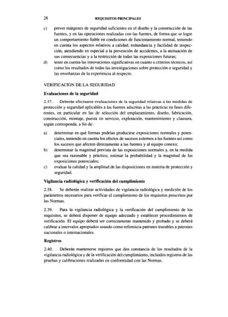 28                            REQUISITOS PRINCIPALES

c)    prever márgenes de seguridad suficientes en el diseño y la construcción de las
      fuentes, y en las operaciones realizadas con las fuentes, de forma que se logre
      un comportamiento fiable en condiciones de funcionamiento normal, teniendo
      en cuenta los aspectos relativos a calidad, redundancia y facilidad de inspec-
      ción, atendiendo en especial a la prevención de accidentes, a la atenuación de
      sus consecuencias y a la restricción de todas las exposiciones futuras;
d)    tener en cuenta las innovaciones significativas en cuanto a criterios técnicos, así
      como los resultados de todas las investigaciones sobre protección o seguridad y
      las enseñanzas de la experiencia al respecto.

VERIFICACIÓN DE LA SEGURIDAD
Evaluaciones de la seguridad
2.37.    Deberán efectuarse evaluaciones de la seguridad relativas a las medidas de
protección y seguridad aplicables a las fuentes adscritas a las prácticas en fases dife-
rentes, en particular en las de selección del emplazamiento, diseño, fabricación,
construcción, montaje, puesta en servicio, explotación, mantenimiento y clausura,
según corresponda, a fin de:
a)    determinar en qué formas podrían producirse exposiciones normales y poten-
      ciales, teniendo en cuenta los efectos de sucesos externos a las fuentes así como
      los sucesos que afecten directamente a las fuentes y al equipo conexo;
b)    determinar la magnitud prevista de las exposiciones normales y, en la medida
      que sea razonable y práctico, estimar la probabilidad y la magnitud de las
      exposiciones potenciales;
c)    evaluar la calidad y la amplitud de las disposiciones en materia de protección y
      seguridad.
Vigilancia radiológica y verificación del cumplimiento
2.38.   Se deberán realizar actividades de vigilancia radiológica y medición de los
parámetros necesarios para verificar el cumplimiento de los requisitos prescritos por
las Normas.
2.39.     Para la vigilancia radiológica y la verificación del cumplimiento de los
requisitos, se deberá disponer de equipo adecuado y establecer procedimientos de
verificación. El equipo deberá ser correctamente mantenido y probado y se deberá
calibrar a intervalos apropiados usando como referencia patrones trazables a patrones
nacionales o internacionales.
Registros
2.40.    Deberán mantenerse registros que den constancia de los resultados de la
vigilancia radiológica y de la verificación del cumplimiento, incluidos registros de las
pruebas y calibraciones realizadas en conformidad con las Normas.
 