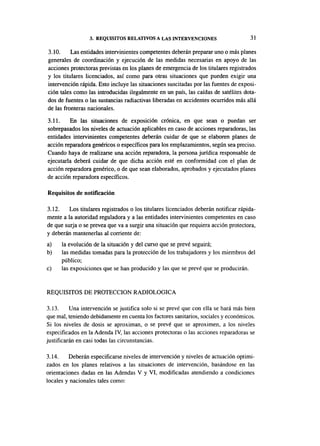3. REQUISITOS RELATIVOS A LAS INTERVENCIONES                       31

3.10.     Las entidades intervinientes competentes deberán preparar uno o más planes
generales de coordinación y ejecución de las medidas necesarias en apoyo de las
acciones protectoras previstas en los planes de emergencia de los titulares registrados
y los titulares licenciados, así como para otras situaciones que pueden exigir una
intervención rápida. Esto incluye las situaciones suscitadas por las fuentes de exposi-
ción tales como las introducidas ilegalmente en un país, las caídas de satélites dota-
dos de fuentes o las sustancias radiactivas liberadas en accidentes ocurridos más allá
de las fronteras nacionales.

3.11.     En las situaciones de exposición crónica, en que sean o puedan ser
sobrepasados los niveles de actuación aplicables en caso de acciones reparadoras, las
entidades intervinientes competentes deberán cuidar de que se elaboren planes de
acción reparadora genéricos o específicos para los emplazamientos, según sea preciso.
Cuando haya de realizarse una acción reparadora, la persona jurídica responsable de
ejecutarla deberá cuidar de que dicha acción esté en conformidad con el plan de
acción reparadora genérico, o de que sean elaborados, aprobados y ejecutados planes
de acción reparadora específicos.

Requisitos de notificación

3.12.    Los titulares registrados o los titulares licenciados deberán notificar rápida-
mente a la autoridad reguladora y a las entidades intervinientes competentes en caso
de que surja o se prevea que va a surgir una situación que requiera acción protectora,
y deberán mantenerlas al corriente de:
a)    la evolución de la situación y del curso que se prevé seguirá;
b)    las medidas tomadas para la protección de los trabajadores y los miembros del
      público;
c)    las exposiciones que se han producido y las que se prevé que se producirán.


REQUISITOS DE PROTECCIÓN RADIOLÓGICA

3.13.     Una intervención se justifica solo si se prevé que con ella se hará más bien
que mal, teniendo debidamente en cuenta los factores sanitarios, sociales y económicos.
Si los niveles de dosis se aproximan, o se prevé que se aproximen, a los niveles
especificados en la Adenda IV, las acciones protectoras o las acciones reparadoras se
justificarán en casi todas las circunstancias.

3.14.    Deberán especificarse niveles de intervención y niveles de actuación optimi-
zados en los planes relativos a las situaciones de intervención, basándose en las
orientaciones dadas en las Adendas V y VI, modificadas atendiendo a condiciones
locales y nacionales tales como:
 