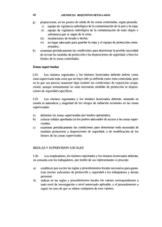 40                    APÉNDICES: REQUISITOS DETALLADOS

g)   proporcionar, en los puntos de salida de las zonas controladas, según proceda:
       i) equipo de vigilancia radiológica de la contaminación de la piel y la ropa;
      ii) equipo de vigilancia radiológica de la contaminación de todo objeto o
           substancia que se saque de la zona;
     iii) instalaciones de lavado o ducha;
     iv) un lugar adecuado para guardar la ropa y el equipo de protección conta-
           minados;
h)   examinar periódicamente las condiciones para determinar la posible necesidad
     de revisar las medidas de protección o las disposiciones de seguridad, o bien los
     límites de la zonas controladas.

Zonas supervisadas

1.24.    Los titulares registrados y los titulares licenciados deberán definir como
zona supervisada toda zona que no haya sido ya definida como zona controlada, pero
en la que sea preciso mantener bajo examen las condiciones de exposición ocupa-
cional, aunque normalmente no sean necesarias medidas de protección ni disposi-
ciones de seguridad específicas.

1.25.    Los titulares registrados y los titulares licenciados deberán, teniendo en
cuenta la naturaleza y magnitud de los riesgos de radiación existentes en las zonas
supervisadas:

a)    delimitar las zonas supervisadas por medios apropiados;
b)    colocar señales aprobadas en los puntos adecuados de acceso a las zonas super-
      visadas;
c)    examinar periódicamente las condiciones para determinar toda necesidad de
      medidas protectoras y disposiciones de seguridad, o de modificación de los
      límites de las zonas supervisadas.


REGLAS Y SUPERVISIÓN LOCALES

1.26.   Los empleadores, los titulares registrados y los titulares licenciados deberán,
en consulta con los trabajadores, por medio de sus representantes si procede:

a)    establecer por escrito las reglas y procedimientos locales necesarios para garan-
      tizar niveles suficientes de protección y seguridad a los trabajadores y demás
      personas;
b)    indicar en las reglas y procedimientos locales los valores correspondientes a
      todo nivel de investigación o nivel autorizado aplicable, y el procedimiento a
      seguir en caso de que se rebase cualquiera de esos valores;
 