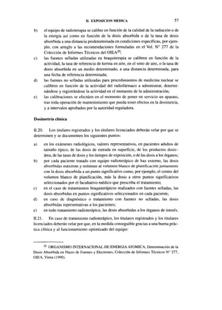 II. EXPOSICIÓN MEDICA                                    57

b)    el equipo de radioterapia se calibre en función de la calidad de la radiación o de
      la energía así como en función de la dosis absorbida o de la tasa de dosis
      absorbida a una distancia predeterminada en condiciones específicas, por ejem-
      plo, con arreglo a las recomendaciones formuladas en el Vol. N° 277 de la
      Colección de Informes Técnicos del OIEA20;
c)    las fuentes selladas utilizadas en braquiterapia se calibren en función de la
      actividad, la tasa de referencia de kerma en aire, en el seno de aire, o la tasa de
      dosis absorbida en un medio determinado, a una distancia determinada, para
      una fecha de referencia determinada;
d)    las fuentes no selladas utilizadas para procedimientos de medicina nuclear se
      calibren en función de la actividad del radiofármaco a administrar, determi-
      nándose y registrándose la actividad en el momento de la administración;
e)    las calibraciones se efectúen en el momento de poner en servicio un aparato,
      tras toda operación de mantenimiento que pueda tener efectos en la dosimetría,
      y a intervalos aprobados por la autoridad reguladora.

Dosimetría clínica

11.20. Los titulares registrados y los titulares licenciados deberán velar por que se
determinen y se documenten los siguientes puntos:
a)    en los exámenes radiológicos, valores representativos, en pacientes adultos de
      tamaño típico, de las dosis de entrada en superficie, de los productos dosis-
      área, de las tasas de dosis y los tiempos de exposición, o de las dosis a los órganos;
b)    por cada paciente tratado con equipo radioterápico de haz externo, las dosis
      absorbidas máximas y mínimas al volumen blanco de planificación juntamente
      con la dosis absorbida a un punto significativo como, por ejemplo, el centro del
      volumen blanco de planificación, más la dosis a otros puntos significativos
      seleccionados por el facultativo médico que prescriba el tratamiento;
c)    en el caso de tratamientos braquiterápicos realizados con fuentes selladas, las
      dosis absorbidas en puntos significativos seleccionados en cada paciente;
d)    en caso de diagnóstico o tratamiento con fuentes no selladas, las dosis
      absorbidas representativas a los pacientes;
e)    en todo tratamiento radioterápico, las dosis absorbidas a los órganos de interés.
11.21. En caso de tratamiento radioterápico, los titulares registrados y los titulares
licenciados deberán velar por que, en la medida conseguible gracias a una buena prác-
tica clínica y al funcionamiento optimizado del equipo:


      20
        ORGANISMO INTERNACIONAL DE ENERGÍA ATÓMICA, Determinación de la
Dosis Absorbida en Haces de Fotones y Electrones, Colección de Informes Técnicos N° 277,
OIEA, Viena( 1990).
 