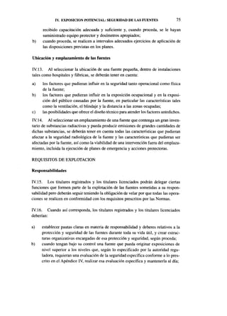 IV. EXPOSICIÓN POTENCIAL: SEGURIDAD DE LAS FUENTES                        75

      recibido capacitación adecuada y suficiente y, cuando proceda, se le hayan
      suministrado equipo protector y dosímetros apropiados;
b)    cuando proceda, se realicen a intervalos adecuados ejercicios de aplicación de
      las disposiciones previstas en los planes.

Ubicación y emplazamiento de las fuentes

IV. 13. Al seleccionar la ubicación de una fuente pequeña, dentro de instalaciones
tales como hospitales y fábricas, se deberán tener en cuenta:
a)    los factores que pudieran influir en la seguridad tanto operacional como física
      de la fuente;
b)    los factores que pudieran influir en la exposición ocupacional y en la exposi-
      ción del público causadas por la fuente, en particular las características tales
      como la ventilación, el blindaje y la distancia a las zonas ocupadas;
c)    las posibilidades que ofrece el diseño técnico para atender los factores antedichos.
IV. 14. Al seleccionar un emplazamiento de una fuente que contenga un gran inven-
tario de substancias radiactivas y pueda producir emisiones de grandes cantidades de
dichas substancias, se deberán tener en cuenta todas las características que pudieran
afectar a la seguridad radiológica de la fuente y las características que pudieran ser
afectadas por la fuente, así como la viabilidad de una intervención fuera del emplaza-
miento, incluida la ejecución de planes de emergencia y acciones protectoras.

REQUISITOS DE EXPLOTACIÓN

Responsabilidades

IV. 15. Los titulares registrados y los titulares licenciados podrán delegar ciertas
funciones que formen parte de la explotación de las fuentes sometidas a su respon-
sabilidad pero deberán seguir teniendo la obligación de velar por que todas las opera-
ciones se realicen en conformidad con los requisitos prescritos por las Normas.

IV. 16. Cuando así corresponda, los titulares registrados y los titulares licenciados
deberían:

a)   establecer pautas claras en materia de responsabilidad y deberes relativos a la
     protección y seguridad de las fuentes durante toda su vida útil, y crear estruc-
     turas organizativas encargadas de esa protección y seguridad, según proceda;
b)   cuando tengan bajo su control una fuente que pueda originar exposiciones de
     nivel superior a los niveles que, según lo especificado por la autoridad regu-
     ladora, requieran una evaluación de la seguridad específica conforme a lo pres-
     crito en el Apéndice IV, realizar esa evaluación específica y mantenerla al día;
 