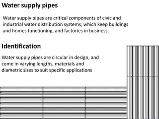 Water supply pipes
Water supply pipes are critical components of civic and
industrial water distribution systems, which keep buildings
and homes functioning, and factories in business.


Identification
Water supply pipes are circular in design, and
come in varying lengths, materials and
diametric sizes to suit specific applications
 