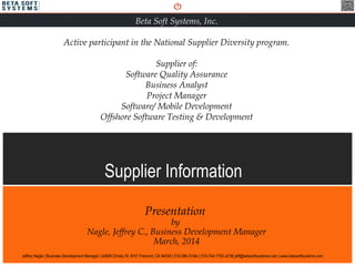 Supplier Information
Presentation
by
Nagle, Jeffrey C., Business Development Manager
March, 2014
Beta Soft Systems, Inc.
Active participant in the National Supplier Diversity program.
Supplier of:
Software Quality Assurance
Business Analyst
Project Manager
Software/ Mobile Development
Offshore Software Testing & Development
Jeffrey Nagle | Business Development Manager | 42808 Christy St. #101 Fremont, CA 94538 | 510-386-3104c | 510-744-1700 x218| jeff@betasoftsystems.com | www.betasoftsystems.com
 