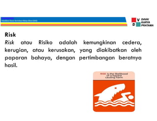 Risk
Risk atau Risiko adalah kemungkinan cedera,
kerugian, atau kerusakan, yang diakibatkan oleh
paparan bahaya, dengan pertimbangan beratnya
hasil.
 