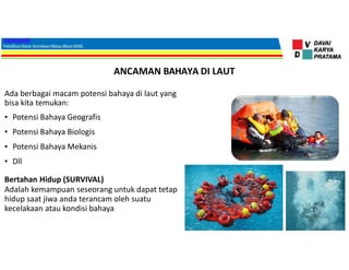 ANCAMAN BAHAYA DI LAUT
Ada berbagai macam potensi bahaya di laut yang
bisa kita temukan:
• Potensi Bahaya Geografis
• Potensi Bahaya Biologis
• Potensi Bahaya Mekanis
• Dll
Bertahan Hidup (SURVIVAL)
Adalah kemampuan seseorang untuk dapat tetap
hidup saat jiwa anda terancam oleh suatu
kecelakaan atau kondisi bahaya
 