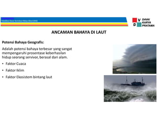 ANCAMAN BAHAYA DI LAUT
Potensi Bahaya Geografis:
Adalah potensi bahaya terbesar yang sangat
mempengaruhi prosentase keberhasilan
hidup seorang servivor, berasal dari alam.
• Faktor Cuaca
• Faktor Iklim
• Faktor Ekosistem bintang laut
 