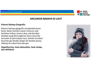 ANCAMAN BAHAYA DI LAUT
Potensi Bahaya Geografis:
Potensi bahaya geografis mengambil peran
besar dalam kondisi tubuh manusia saat
bertahan hidup, karena akan ada kendala
kendala yang kemungkinan besar bisa kita
temukan di permukaan laut, kondisi tersebut
bisa berupa kondisi dingin dn kondisi panas,
efeknya ke tubuh bisa berupa:
Hypothermia, heat exhaustion, heat stroke,
dan dehidrasi.
 