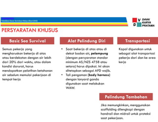 PERSYARATAN KHUSUS
Semua pekerja yang
mengharuskan bekerja di atas
atau berdekatan dengan air lebih
dari 20% dari waktu, atau dalam
kondisi darurat, harus
mendapatkan pelatihan ketahanan
air sebelum memulai pekerjaan di
tempat kerja
Basic Sea Survival
• Saat bekerja di atas atau di
dekat badan air, pelampung
(dengan persyaratan standar
minimum AS/NZS 4758 atau
setara) harus dipakai. Ini akan
ditetapkan sebagai APD wajib.
• Tali pengaman (body harness)
dengan lanyard ganda
digunakan saat melakukan
WAW.
Alat Pelindung Diri Transportasi
Kapal digunakan untuk
sebagai alat transportasi
pekerja dari dan ke area
kerja
Pelindung Tambahan
Jika memungkinkan, menggunakan
scaffolding dilengkapi dengan
handrail dan midrail untuk proteksi
saat pekerjaan.
 
