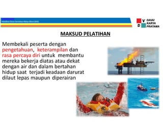 MAKSUD PELATIHAN
Membekali peserta dengan
pengetahuan, keterampilan dan
rasa percaya diri untuk membantu
mereka bekerja diatas atau dekat
dengan air dan dalam bertahan
hidup saat terjadi keadaan darurat
dilaut lepas maupun diperairan
 