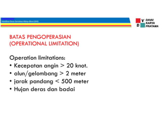 BATAS PENGOPERASIAN
(OPERATIONAL LIMITATION)
Operation limitations:
• Kecepatan angin > 20 knot.
• alun/gelombang > 2 meter
• jarak pandang < 500 meter
• Hujan deras dan badai
 
