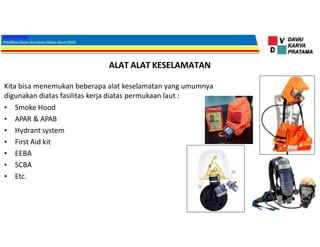 ALAT ALAT KESELAMATAN
Kita bisa menemukan beberapa alat keselamatan yang umumnya
digunakan diatas fasilitas kerja diatas permukaan laut :
• Smoke Hood
• APAR & APAB
• Hydrant system
• First Aid kit
• EEBA
• SCBA
• Etc.
 