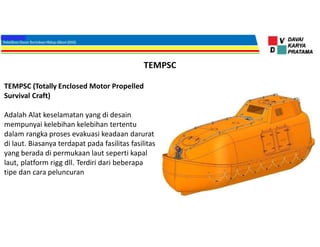 TEMPSC
TEMPSC (Totally Enclosed Motor Propelled
Survival Craft)
Adalah Alat keselamatan yang di desain
mempunyai kelebihan kelebihan tertentu
dalam rangka proses evakuasi keadaan darurat
di laut. Biasanya terdapat pada fasilitas fasilitas
yang berada di permukaan laut seperti kapal
laut, platform rigg dll. Terdiri dari beberapa
tipe dan cara peluncuran
 