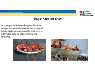 SEMI CLOSED LIFE BOAT
Di lapangan bisa ditemukan jenis life boat
dengan model model yang berbeda dengan
tujuan evakuasi, umumnya life boat ini bisa
ditemukan di kapal kapal penumpang
komersial.
 