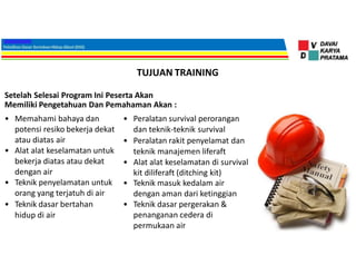TUJUAN TRAINING
Setelah Selesai Program Ini Peserta Akan
Memiliki Pengetahuan Dan Pemahaman Akan :
• Memahami bahaya dan
potensi resiko bekerja dekat
atau diatas air
• Alat alat keselamatan untuk
bekerja diatas atau dekat
dengan air
• Teknik penyelamatan untuk
orang yang terjatuh di air
• Teknik dasar bertahan
hidup di air
• Peralatan survival perorangan
dan teknik-teknik survival
• Peralatan rakit penyelamat dan
teknik manajemen liferaft
• Alat alat keselamatan di survival
kit diliferaft (ditching kit)
• Teknik masuk kedalam air
dengan aman dari ketinggian
• Teknik dasar pergerakan &
penanganan cedera di
permukaan air
 