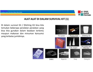 ALAT ALAT DI DALAM SURVIVAL KIT (1)
Di dalam survival Kit / Ditching Kit bisa kita
temukan beberapa peralatan peralatan yang
bisa kita gunakan dalam keadaan tertentu
maupun makanan dan minuman konsumsi
yang terbatas jumlahnya.
 