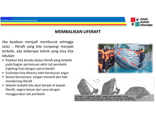 MEMBALIKAN LIFERAFT
Jika keadaan menjadi memburuk sehingga
solas - liferaft yang kita tumpangi menjadi
terbalik, ada beberapa teknik yang bisa kita
lakukan:
• Pastikan kita berada diatas liferaft yang terbalik
pada bagian pertemuan akhir tali pembalik
(righting line) dengan posisi berdiri
• Usahakan kita dibantu oleh hembusan angin
• Secara bersamaan, tangan menarik dan kaki
mendorong liferaft
• Setelah terbalik kita akan berada di bawah
liferaft, segera keluar dari sana dengan
menggunakan tali pembalik
 