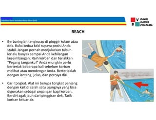 REACH
• Berbaringlah tengkurap di pinggir kolam atau
dok. Buka kedua kaki supaya posisi Anda
stabil. Jangan pernah menjulurkan tubuh
lerlalu banyak sampai Anda kehilangan
keseimbangan. Raih korban dan teriakkan
“Pegang tanganku!” Anda mungkin perlu
berteriak beberapa kali sebelum korban
melihat atau mendengar Anda. Berteriaklah
dengan lantang, jelas, dan percaya diri.
• Cari tongkat. Alat ini berupa tongkat panjang
dengan kait di salah satu ujungnya yang bisa
digunakan sebagai pegangan bagi korban,
Berdiri agak jauh dari pinggiran dek, Tarik
korban keluar air.
 