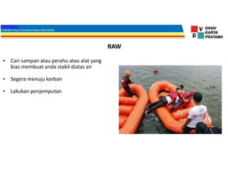 RAW
• Cari sampan atau perahu atau alat yang
bias membuat anda stabil diatas air
• Segera menuju korban
• Lakukan penjemputan
 