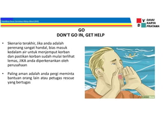 GO
• Skenario terakhir, Jika anda adalah
perenang sangat handal, bias masuk
kedalam air untuk menjemput korban
dan pastikan korban sudah mulai terlihat
lemas, JIKA anda diperkenankan oleh
perusahaan
• Paling aman adalah anda pergi meminta
bantuan orang lain atau petugas rescue
yang bertugas
DON’T GO IN, GET HELP
 