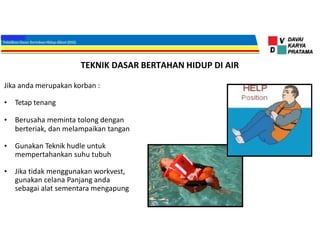 TEKNIK DASAR BERTAHAN HIDUP DI AIR
Jika anda merupakan korban :
• Tetap tenang
• Berusaha meminta tolong dengan
berteriak, dan melampaikan tangan
• Gunakan Teknik hudle untuk
mempertahankan suhu tubuh
• Jika tidak menggunakan workvest,
gunakan celana Panjang anda
sebagai alat sementara mengapung
 