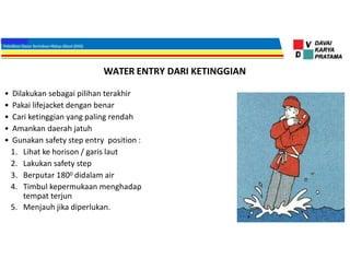 WATER ENTRY DARI KETINGGIAN
• Dilakukan sebagai pilihan terakhir
• Pakai lifejacket dengan benar
• Cari ketinggian yang paling rendah
• Amankan daerah jatuh
• Gunakan safety step entry position :
1. Lihat ke horison / garis laut
2. Lakukan safety step
3. Berputar 1800 didalam air
4. Timbul kepermukaan menghadap
tempat terjun
5. Menjauh jika diperlukan.
 
