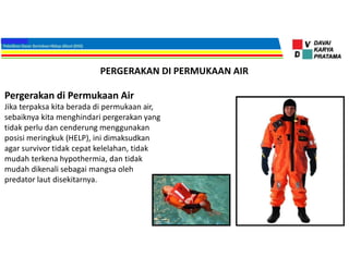 PERGERAKAN DI PERMUKAAN AIR
Pergerakan di Permukaan Air
Jika terpaksa kita berada di permukaan air,
sebaiknya kita menghindari pergerakan yang
tidak perlu dan cenderung menggunakan
posisi meringkuk (HELP), ini dimaksudkan
agar survivor tidak cepat kelelahan, tidak
mudah terkena hypothermia, dan tidak
mudah dikenali sebagai mangsa oleh
predator laut disekitarnya.
 