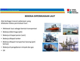 BEKERJA DIPERMUKAAN LAUT
Ada berbagai macam pekerjaan yang
dilakukan diatas permukaan laut :
• Melewati laut sebagai bentuk transportasi
• Bekerja didermaga (jeti)
• Bekerja di kapal pesiar (veri)
• Bekerja dikapal tanker
• Bekerja dikapal transportasi barang (peti
kemas)
• Bekerja di pengeboran minyak dan gas
• Dll
 