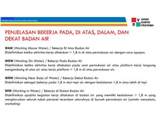 PENJELASAN BEKERJA PADA, DI ATAS, DALAM, DAN
DEKAT BADAN AIR
WAW (Working Above Water) / Bekerja Di Atas Badan Air
Didefinisikan ketika aktivitas kerja dilakukan > 1,8 m di atas permukaan air dengan cara apapun.
WOW (Working On Water) / Bekerja Pada Badan Air
Didefinisikan ketika aktivitas kerja dilakukan pada saat permukaan air atau platform kerja langsung
mengambang di atas air atau kerja platform < 1,8 m di atas permukaan air.
WNW (Working Near Body of Water) / Bekerja Dekat Badan Air
Didefinisikan sebagai bekerja pada 1,8 m dari tepi air dengan kedalaman 1,8 m atau lebih di tepi
WIW (Working in Water) / Bekerja di Dalam Badan Air
Didefinisikan apabila kegiatan kerja dilakukan di badan air yang memiliki kedalaman > 1,8 m yang
mengharuskan seluruh tubuh personel terendam seluruhnya di bawah permukaan air (contoh: menyelam,
snorkeling)
 