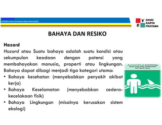 BAHAYA DAN RESIKO
Hazard
Hazard atau Suatu bahaya adalah suatu kondisi atau
sekumpulan keadaan dengan potensi yang
membahayakan manusia, properti atau lingkungan.
Bahaya dapat dibagi menjadi tiga kategori utama:
• Bahaya kesehatan (menyebabkan penyakit akibat
kerja)
• Bahaya Keselamatan (menyebabkan cedera-
kecelakaan fisik)
• Bahaya Lingkungan (misalnya kerusakan sistem
ekologi)
 