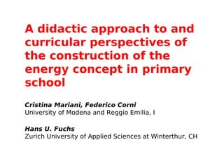 A didactic approach to and
curricular perspectives of
the construction of the
energy concept in primary
school
 

Cristina Mariani, Federico Corni
University of Modena and Reggio Emilia, I

Hans U. Fuchs
Zurich University of Applied Sciences at Winterthur, CH
 