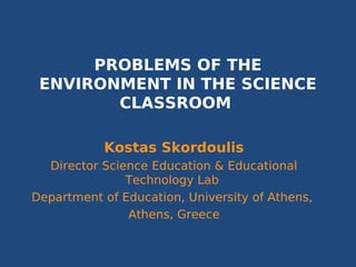 PROBLEMS OF THE
 ENVIRONMENT IN THE SCIENCE
        CLASSROOM

           Kostas Skordoulis
  Director Science Education & Educational
               Technology Lab
Department of Education, University of Athens,
               Athens, Greece
 