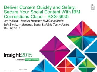 © 2015 IBM Corporation
Deliver Content Quickly and Safely:
Secure Your Social Content With IBM
Connections Cloud – BSS-3635
Jim Puckett – Product Manager, IBM Connections
Luis Benitez – Manager, Social & Mobile Technologies
Oct. 28, 2015
 