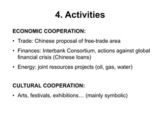 4. Activities
ECONOMIC COOPERATION:
• Trade: Chinese proposal of free-trade area
• Finances: Interbank Consortium, actions against global
financial crisis (Chinese loans)
• Energy: joint resources projects (oil, gas, water)
CULTURAL COOPERATION:
• Arts, festivals, exhibitions… (mainly symbolic)
 