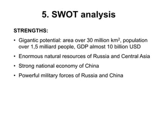 5. SWOT analysis
STRENGTHS:
• Gigantic potential: area over 30 million km2, population
over 1,5 milliard people, GDP almost 10 billion USD
• Enormous natural resources of Russia and Central Asia
• Strong national economy of China
• Powerful military forces of Russia and China
 