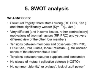 5. SWOT analysis
WEAKNESSES:
• Structural fragility: three states strong (RF, PRC, Kaz.)
and three significantly weaker (Kyr., Taj., Uzb.)
• Very different (and in some issues, rather contradictory)
motivations of two main actors (RF, PRC) and yet very
different view of the other four members
• Tensions between members and observers (RF×PRC,
PRC×Kaz., PRC×India, India×Pakistan…), still unclear
sense of the observer status itself
• Tensions between resource-suppliers and consumers
• No clause of mutual / collective defense (×CSTO)
• No common „identity“ or „values“, lack of „soft power“
 