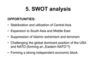 5. SWOT analysis
OPPORTUNITIES:
• Stabilization and utilization of Central Asia
• Expansion to South Asia and Middle East
• Suppression of Islamic extremism and terrorism
• Challenging the global dominant position of the USA
and NATO (forming an „Eastern NATO“?)
• Forming a strong independent economic block
 