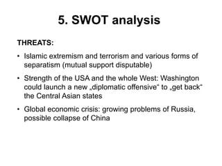 5. SWOT analysis
THREATS:
• Islamic extremism and terrorism and various forms of
separatism (mutual support disputable)
• Strength of the USA and the whole West: Washington
could launch a new „diplomatic offensive“ to „get back“
the Central Asian states
• Global economic crisis: growing problems of Russia,
possible collapse of China
 