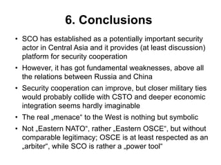 6. Conclusions
• SCO has established as a potentially important security
actor in Central Asia and it provides (at least discussion)
platform for security cooperation
• However, it has got fundamental weaknesses, above all
the relations between Russia and China
• Security cooperation can improve, but closer military ties
would probably collide with CSTO and deeper economic
integration seems hardly imaginable
• The real „menace“ to the West is nothing but symbolic
• Not „Eastern NATO“, rather „Eastern OSCE“, but without
comparable legitimacy; OSCE is at least respected as an
„arbiter“, while SCO is rather a „power tool“
 