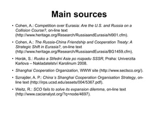 Main sources
• Cohen, A.: Competition over Eurasia: Are the U.S. and Russia on a
Collision Course?, on-line text
(http://www.heritage.org/Research/RussiaandEurasia/hl901.cfm).
• Cohen, A.: The Russia-China Friendship and Cooperation Treaty: A
Strategic Shift in Eurasia?, on-line text
(http://www.heritage.org/Research/RussiaandEurasia/BG1459.cfm).
• Horák, S.: Rusko a Střední Asie po rozpadu SSSR, Praha: Univerzita
Karlova – Nakladatelství Karolinum 2008.
• Shanghai Cooperation Organization, WWW site (http://www.sectsco.org/).
• Sznajder, A. P.: China’s Shanghai Cooperation Organisation Strategy, on-
line text (http://irps.ucsd.edu/assets/004/5367.pdf).
• Weitz, R.: SCO fails to solve its expansion dilemma, on-line text
(http://www.cacianalyst.org/?q=node/4697).
 