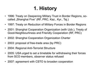 1. History
• 1996: Treaty on Deepening Military Trust in Border Regions, so-
called „Shanghai Five“ (RF, PRC, Kaz., Kyr., Taj.)
• 1997: Treaty on Reduction of Military Forces in Border Regions
• 2001: Shanghai Cooperation Organization (with Uzb.), Treaty of
Good-Neighbourliness and Friendly Cooperation (RF, PRC)
• 2002: Shanghai Cooperation Organization Charter
• 2003: proposal of free-trade area (by PRC)
• 2004: Regional Anti-Terrorist Structure
• 2005: USA urged to set a timetable for withdrawing their forces
from SCO members, observer status refused
• 2007: agreement with CSTO to broaden cooperation
 