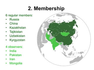 2. Membership
6 regular members:
• Russia
• China
• Kazakhstan
• Tajikistan
• Uzbekistan
• Kyrgyzstan
4 observers:
• India
• Pakistan
• Iran
• Mongolia
 