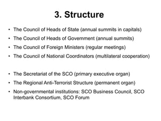 3. Structure
• The Council of Heads of State (annual summits in capitals)
• The Council of Heads of Government (annual summits)
• The Council of Foreign Ministers (regular meetings)
• The Council of National Coordinators (multilateral cooperation)
• The Secretariat of the SCO (primary executive organ)
• The Regional Anti-Terrorist Structure (permanent organ)
• Non-governmental institutions: SCO Business Council, SCO
Interbank Consortium, SCO Forum
 
