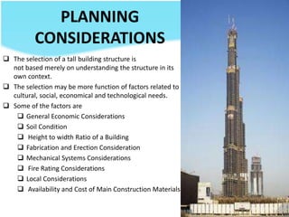 PLANNING
CONSIDERATIONS
 The selection of a tall building structure is
not based merely on understanding the structure in its
own context.
 The selection may be more function of factors related to
cultural, social, economical and technological needs.
 Some of the factors are
 General Economic Considerations
 Soil Condition
 Height to width Ratio of a Building
 Fabrication and Erection Consideration
 Mechanical Systems Considerations
 Fire Rating Considerations
 Local Considerations
 Availability and Cost of Main Construction Materials
 