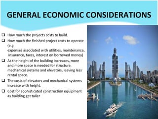 GENERAL ECONOMIC CONSIDERATIONS
 How much the projects costs to build.
 How much the finished project costs to operate
(e.g
expenses associated with utilities, maintenance,
insurance, taxes, interest on borrowed money)
 As the height of the building increases, more
and more space is needed for structure,
mechanical systems and elevators, leaving less
rental space.
 The costs of elevators and mechanical systems
increase with height.
 Cost for sophisticated construction equipment
as building get taller
 