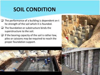 SOIL CONDITION
 The performance of a building is dependent on t
he strength of the soil which it is founded.
 The foundation or substructure binds the
superstructure to the soil.
 If the bearing capacity of the soil is rather low,
piles or caissons may be required to reach the
proper foundation support.
 