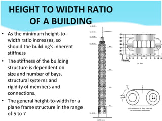 HEIGHT TO WIDTH RATIO
OF A BUILDING
• As the minimum height-to-
width ratio increases, so
should the building’s inherent
stiffness
• The stiffness of the building
structure is dependent on
size and number of bays,
structural systems and
rigidity of members and
connections.
• The general height-to-width for a
plane frame structure in the range
of 5 to 7
 