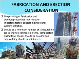FABRICATION AND ERECTION
CONSIDERATION
 The planning of fabrication and
erection procedures may indicate
important factors concerning structural
systems selection.
 Should be a minimum number of structural pie
ces to shorten construction time, complicated
closed form shapes should be avoided and
field welding should be minimized.
 