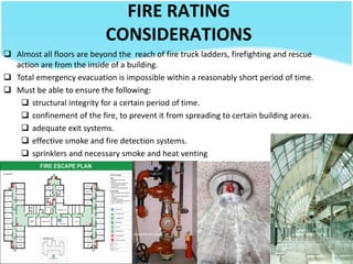 FIRE RATING
CONSIDERATIONS
 Almost all floors are beyond the reach of fire truck ladders, firefighting and rescue
action are from the inside of a building.
 Total emergency evacuation is impossible within a reasonably short period of time.
 Must be able to ensure the following:
 structural integrity for a certain period of time.
 confinement of the fire, to prevent it from spreading to certain building areas.
 adequate exit systems.
 effective smoke and fire detection systems.
 sprinklers and necessary smoke and heat venting
 